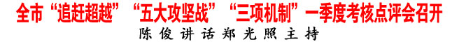 全市“追赶超越”“五大攻坚战”“三项机制”一季度考核点评会召开