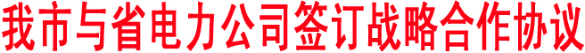 我市与省电力公司签订战略合作协议