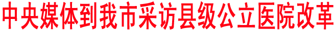 中央媒体到我市采访县级公立医院改革