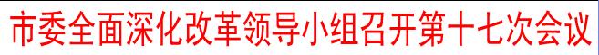 市委全面深化改革领导小组召开第十七次会议