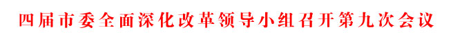 四届市委全面深化改革领导小组召开第九次会议